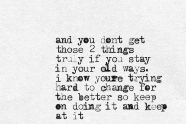 and you dont get those 2 things truly if you stay in your old ways. i know youre trying hard to change for the better so keep on doing it and keep at it
