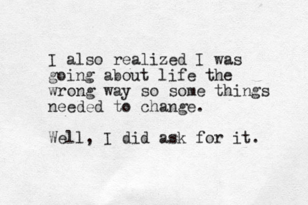 I also realized z I was going about life the wrong way so some things needed to change. Well, I did ask for it.