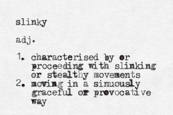 slinky adj. 1. characterised by or proceeding with slinking or stealthy movements 2. moving in a sinuously graceful or provocative way