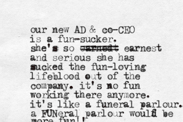 our new AD & co-CEO is a fun-sucker. she's so earnedt ======= earnest and serious she has sucked the fun-loving lifeblood out of the company. it's no fun working there anymore. it's like a funeral parlour. a FUNeral parlour woulf d d be more fun!! 