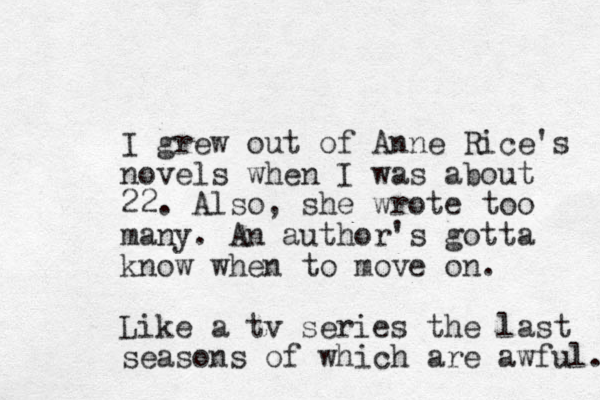 I grew out of Anne Rice's novels when I was about 22. Also, she wrote too many. An author's gotta know when to move on. Like a tv series the last seasons of which are awful. 