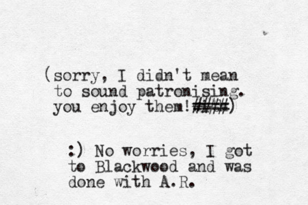 (sorry, I didn't mean to sound patronising. you enjoy them with !#### ====) :) No worries, I got to Blackwood and was done with A.R.