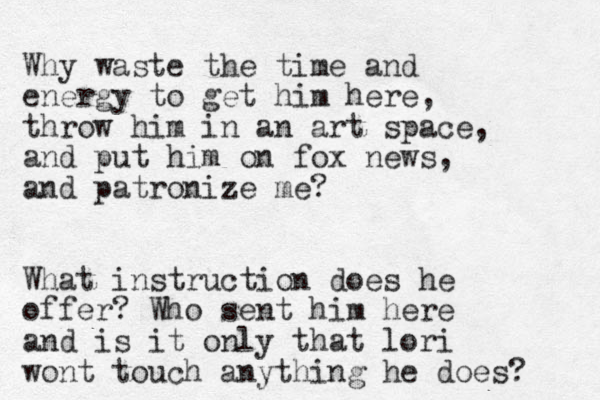 Why waste the time and energy to get him here, throw him in a n art space, and put him on fox news, and patronize me? What instruction does he offer? Who sent him here and is it only that lori wont touch anything he does? 