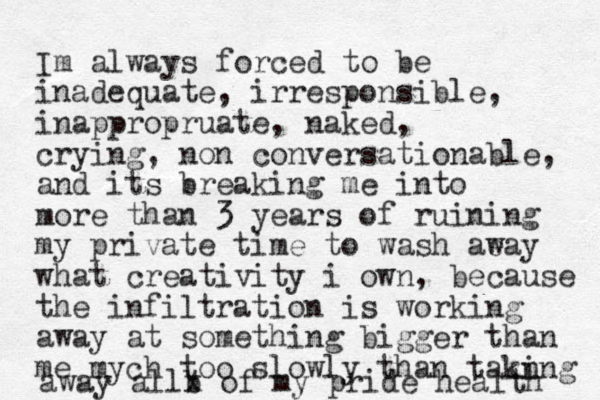 Im always forced to be inadequate, irresponsible, inappropruate, naked, crying, non conversationable, and its breaking me into more than 3 years of ruining my private time t o wash aeay w what creativity i own, because the infiltration is working away at something bigger than me mych too slowly than takn ing away allb x of my pride health 