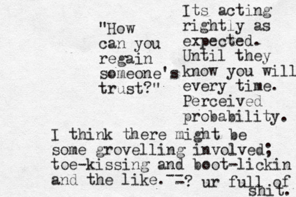 "How can you regai n someone's trust?" I think there might be some grovelling involved; toe-kissing and boot-lickin and the like. Its acting rightly as expected. Until they know you will every time. Perceived probability. -- -? ur full of shit. 