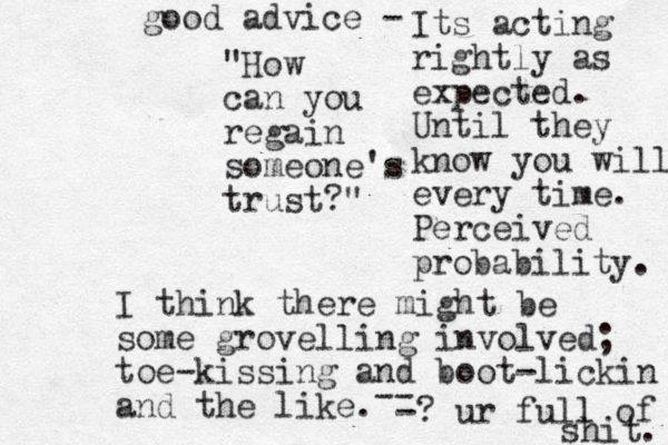 "How can you regai n someone's trust?" I think there might be some grovelling involved; toe-kissing and boot-lickin and the like. Its acting rightly as expected. Until they know you will every time. Perceived probability. -- -? ur full of shit. good advice - 