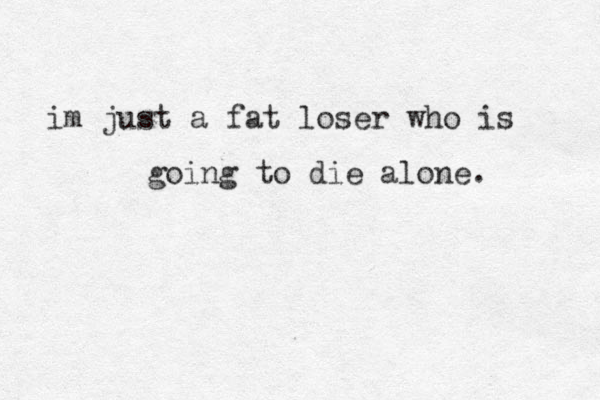 im just a fat loser who is going to die alone. 