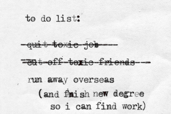 to do list: quit toxic job cut off toxic friends run away overseas ------------------- --- ------------------------- (and fnish i new degree so i can find work) 