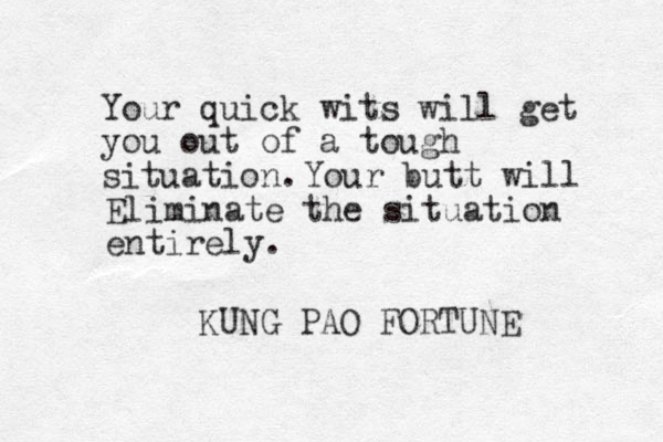 Your quick wits will get you out of a tough situation. KUNG PAO FORTUNE Your butt will Eliminate the situation entirely.