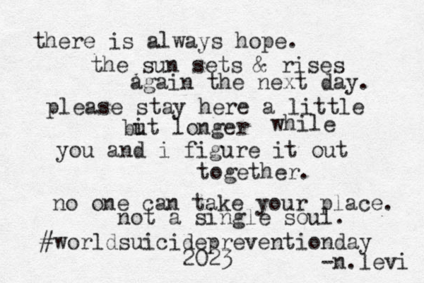 there is always hope. the sun sets & rises again the next day. please stay here a little but longer i while you and i figure it out together. no one can take your place. not a single soul. #worldsuicidepreventionday 2023 -n.levi 