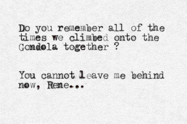 Do you remember all of the times we climbed onto the Gondola together ? You cannot leave me behind now, Rene...