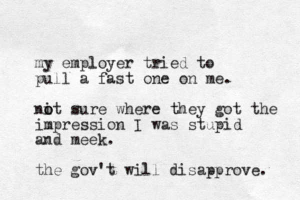 my employer tried to pull a fast one on me. nit o o sure where they got the impression I was stupid and meek. the gov't will disapprove. 