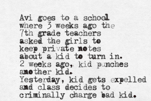 Avi goes to a school where 3 weeks ago the 7th grade teachers asked the girls to keep private notes about a kid to turn in. 2 weeks ago, kid punches another kid. Yesterday, kid gets expelled and class decides to criminally charge bad kid. 