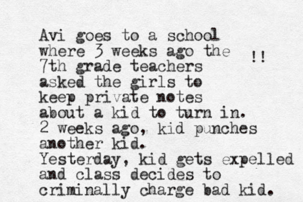 Avi goes to a school where 3 weeks ago the 7th grade teachers asked the girls to keep private notes about a kid to turn in. 2 weeks ago, kid punches another kid. Yesterday, kid gets expelled and class decides to criminally charge bad kid. !! 