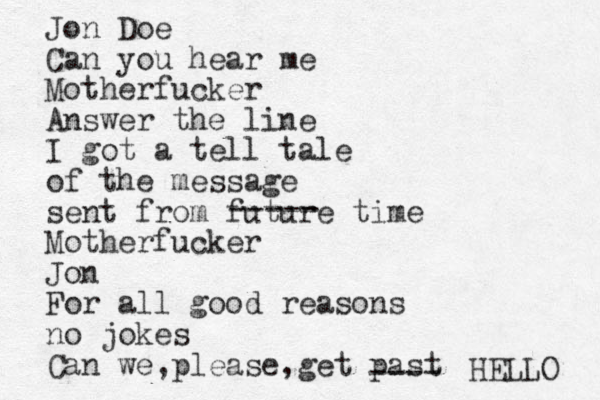 Jon Doe Can you hear me Motherfucker Answer the line I got a tell tale of the message sent from future time Motherfucker Jon For all good reasons no jokes Can we please, , get past HELLO ---- ----- 