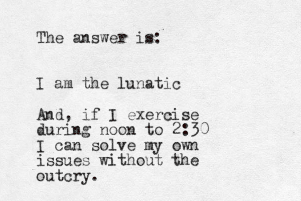 The answer is: I am the lunatic And, if I exercise during noon to 2:30 I can solve my own issues without the outcry.