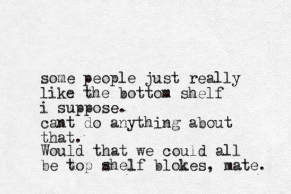 some people just really like the bottom shelf i suppose e. cant do anything about that. Would that we could all be top shelf blokes, mate. 
