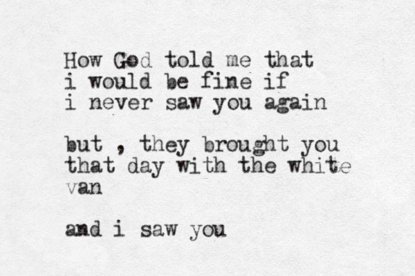 How God told me that i would be fine if i never saw you again but , they brought you that day with the white van and i saw you