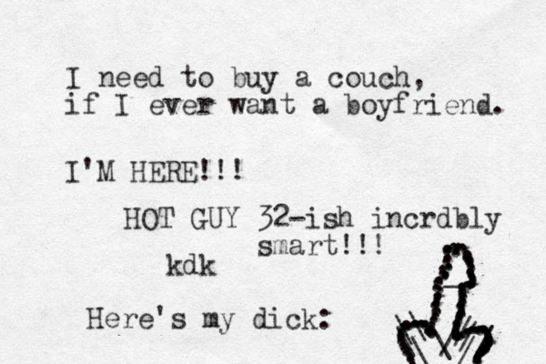 I need to buy a couch, if I ever want a boyfriend. kdk I'M HERE!!! HOT GUY 32-ish incrdbly smart!!! Here's my dick : .................................................................................................................................................._\\\\//////\