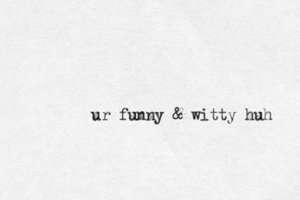 ur funny & witty huh 