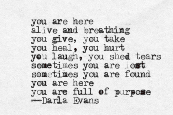 you are here alive and breathing you give, you take you heal, you hurt you lau ugh, you shed tears sometimes you are lost sometimes you are found you are here you are full of purpose --Darla Evans 