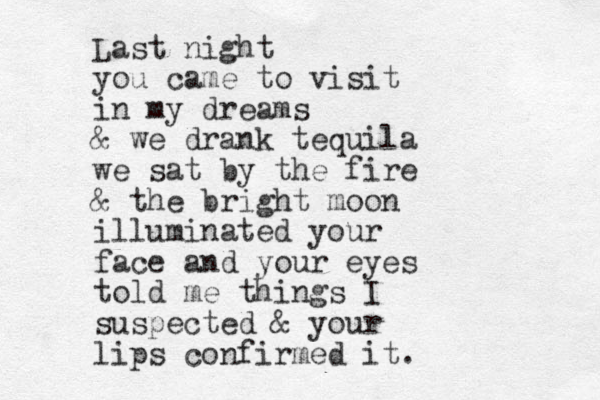 Last night you came to visit in my dreams & we drank tequila we sat by the fire & the bright moon illuminated your face and your eyes told me things I suspected & your lips confirmed it. 