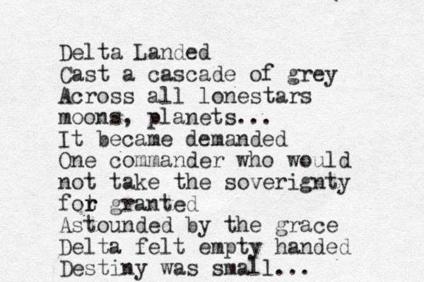 Delta Landed Cast a cascade of grey Across all lonestars moons, planets... It became demanded One commander who would not take the soverignty fot r r granted Astounded by the grace Delta felt empty handed Destiny was small...