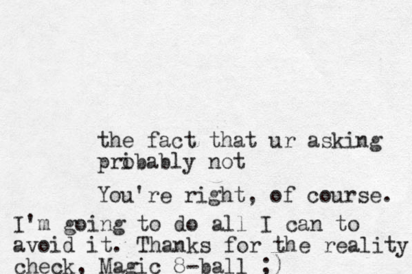 the fact that ur asking pribably o not You're right, of course. I'm going to do all I can to avoid it. Thanks for the reality check, Magic 8-ball ;)