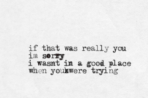 if that was really you im sorry i wasnt in a good place when youbwere trying x 