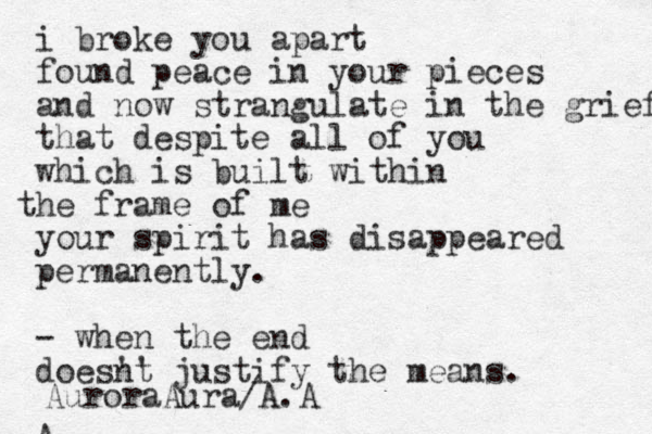 i broke you apart found peace in your pieces and now strangulate in the grief that despite all of you which is built within he t frame of me your spirit has disappeared permanently. - when the end doesnt ' ' justify the means. A AuroraAura/A.A