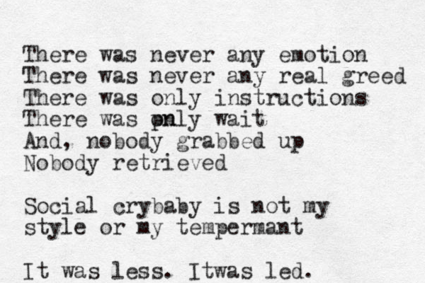 There was never any emotion There was never any real greed There was only instructions There was pnly on wait And, nobody grabbed up Nobody retrieved Social crybaby is not my style or my tempermant It was less. Itwas led.