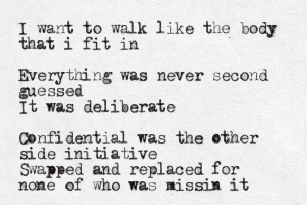 I want to walk like the body that i fit in Everything was never second guessed It was deliberate Confidential was the other side initiative Swapped and replaced for none of who was missin it
