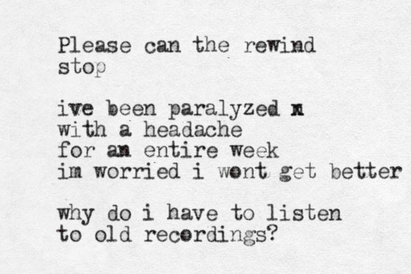 Please can the rewind stop ive been paralyzed n x with a headache for an entire week im worried i wont get better why do i have to listen to old recordings?