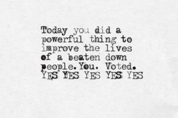 Today you did a powerful thing to improve the lives of a beaten down people.You. Voted. YES YES YES YES YES 
