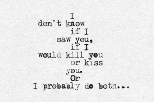 I don't know if I saw you, if I would kill you or kiss you. Or I probably do both... 