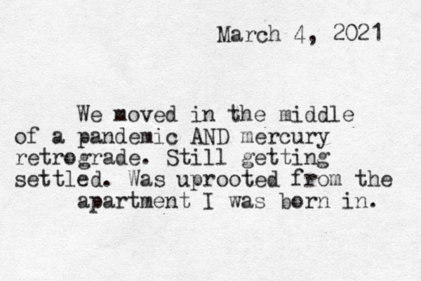March 4, 2021 We moved in the middle of a pandemic AND mercury retrograde. Still getting settled. Was uprooted from the apartment I was born in. 