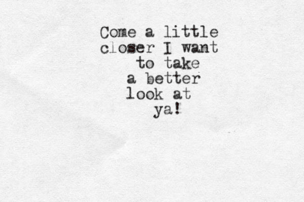 Come a little closer I want to take a better look at ya!