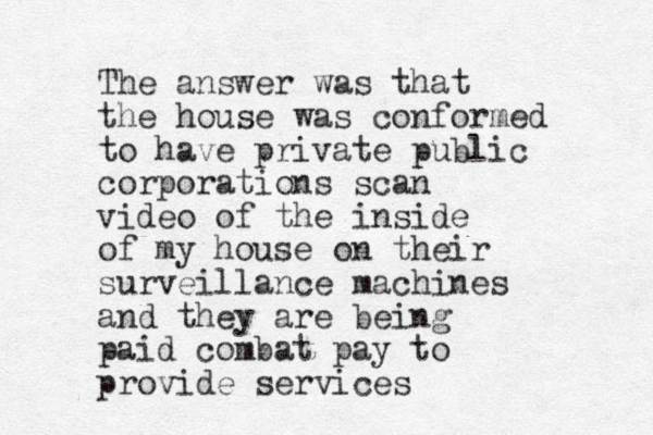 The answer was that the house was conformed to have private public corporations scan video of the inside of my house on their surveillance machines and they are being paid combat pay to provide services