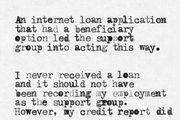 An internet loan application that had a beneficiary option led the support group into acting this way. I never received a loan and it should not have been recording my employment as the support group. However, my credit report did 