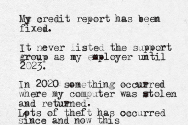 My credit report has been fixed. It never listed the support group as my employer until 2023. In 2020 something occurred where my computer was stolen and returned. Lots of theft has c occurred since and now this