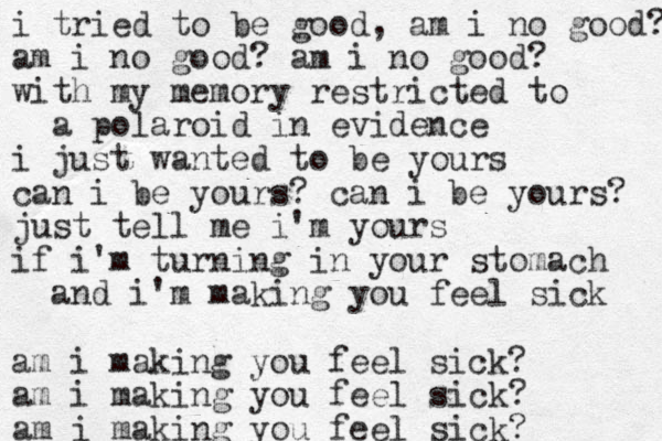 i tried to be good, am i no good? am i no good? am i no good? with my memory restricted to a polaroid in evidence i just wanted to be yours can i be yours? can i be yours? just tell me i'm yours if i'm turning in your stomach and i'm making you feel sick am i making you feel sick? am i making you feel sick? am i making you feel sick? 