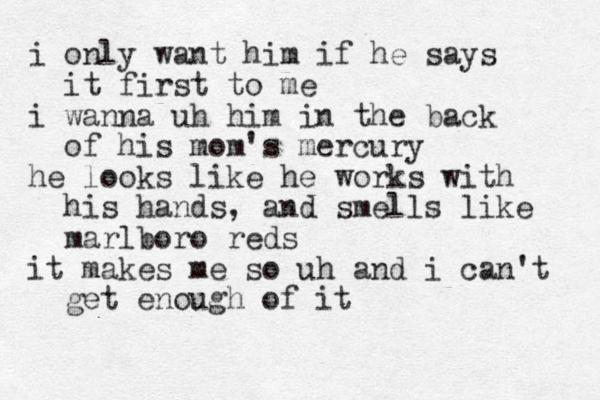 i only want him if he says it first to me i wanna uh him in the back of his mom's mercury he looks like he works with his hands, and smells like marlboro reds it makes me so uh and i can't get enough of it