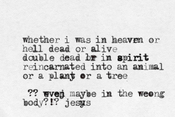 whether i was in heavrn e or hell dead or alive double dead l or in apirit s spirit reincarnated i to a n n animal or a plany t or a tree ?? wvej even maybe in the weong body?!? jesys u