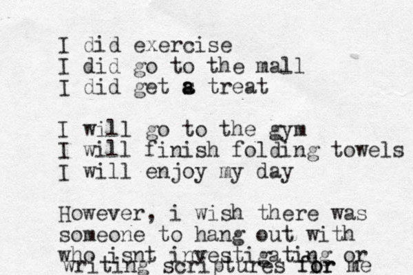 I did exercise I did go to the mall I did get s a a treat I will go to the gym I will finish folding towels I will enjoy my day However, i wish there was someone to hang out with who isnt investigating or writing scriptures fir o for me 