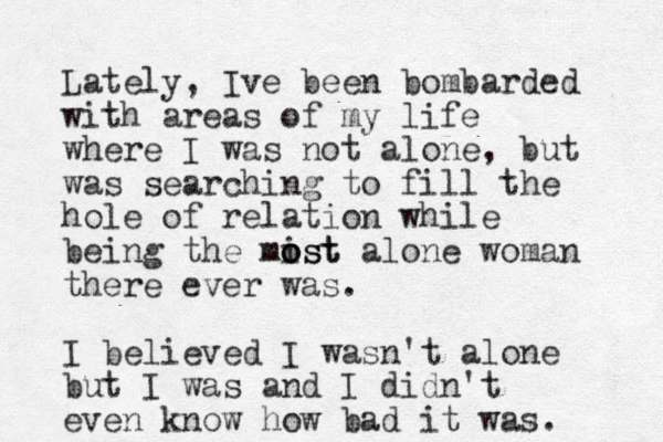 Lately, Ive been bombarded with areas of my life where I was not alone , but was searching to fill the hole of relation while being the mist o o ost alone woman there ever was. I believed I wasn't alone but I was and I didn't even know how bad it was.