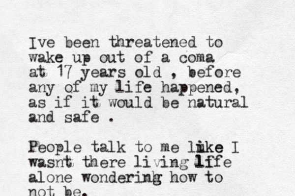 Ive been threatened to wake up out of a coma at 17 years old , before any of my life happened, as if it would be natural and safe . People talk to me luke i ike I wasnt there living lf life alone wonderinh g g how to not be. 