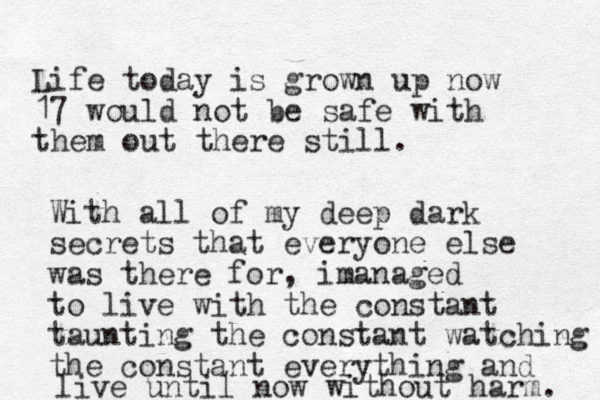 Life today is grown up now 17 would not be safe with them out there still. With all of my deep dark secrets that everyone else was there for, imanaged to live with the constant taunting the constant watching the constant everything and live until now without harm. 