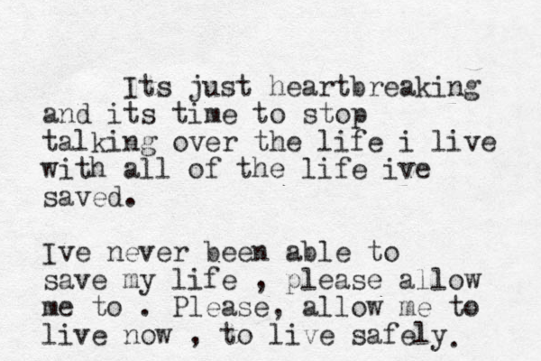 Its just heartbreaking and its time to stop talking over the life i live with all of the life ive saved. Ive never been able to save my life , please allow me to . Please, allow me to live now , to live safely . 