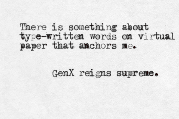 There is something about type-written words on virtual paper that anchors me. GenX reigns supreme. 