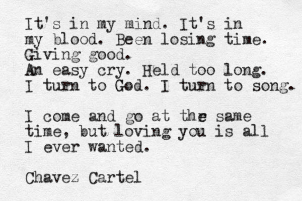 It's in my mind. It's in my blood. Been losing time. Giving good. A An easy cry. Held too long. I turn to God G . I turn to song. I come and go at thr e e same time , but loving you is all I ever wanted. Chavez Cartel